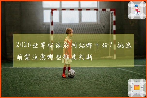 2026世界杯体彩网站哪个好?挑选前需注意哪些维度判断